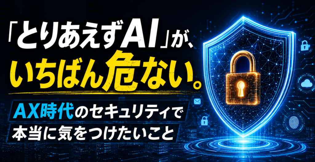 「とりあえずAI」が、いちばん危ない。AX時代のセキュリティで本当に気をつけたいこと